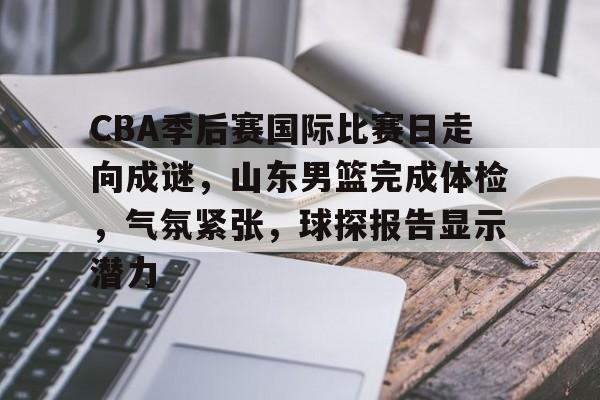 九游体育app-关于CBA季后赛国际比赛日走向成谜，山东男篮完成体检，气氛紧张，球探报告显示潜力的信息