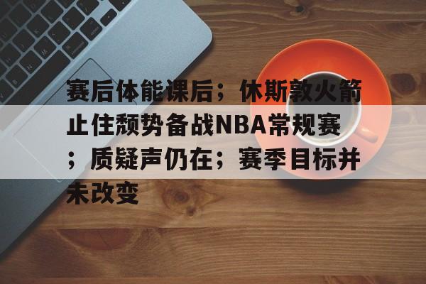 九游体育官网-包含赛后体能课后；休斯敦火箭止住颓势备战NBA常规赛；质疑声仍在；赛季目标并未改变的词条