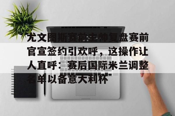 9体育-尤文图斯赛前主帅复盘赛前官宣签约引欢呼，这操作让人直呼：赛后国际米兰调整名单以备意大利杯的简单介绍